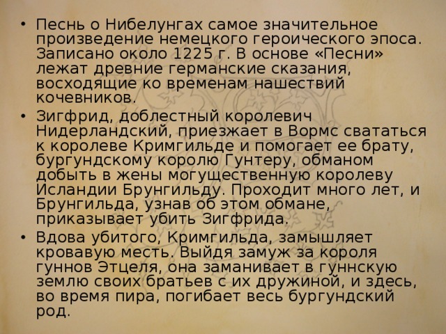 Песнь о Нибелунгах самое значительное произведение немецкого героического эпоса. Записано около 1225 г. В основе «Песни» лежат древние германские сказания, восходящие ко временам нашествий кочевников. Зигфрид, доблестный королевич Нидерландский, приезжает в Вормс свататься к королеве Кримгильде и помогает ее брату, бургундскому королю Гунтеру, обманом добыть в жены могущественную королеву Исландии Брунгильду. Проходит много лет, и Брунгильда, узнав об этом обмане, приказывает убить Зигфрида. Вдова убитого, Кримгильда, замышляет кровавую месть. Выйдя замуж за короля гуннов Этцеля, она заманивает в гуннскую землю своих братьев с их дружиной, и здесь, во время пира, погибает весь бургундский род.  