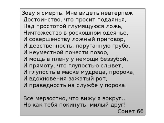 Зову я смерть. Мне видеть невтерпеж  Достоинство, что просит подаянья,  Над простотой глумящуюся ложь,  Ничтожество в роскошном одеянье,  И совершенству ложный приговор,  И девственность, поруганную грубо,  И неуместной почести позор,  И мощь в плену у немощи беззубой,  И прямоту, что глупостью слывет,  И глупость в маске мудреца, пророка,  И вдохновения зажатый рот,  И праведность на службе у порока.  Все мерзостно, что вижу я вокруг...  Но как тебя покинуть, милый друг! Сонет 66 