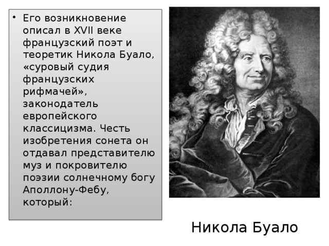 Его возникновение описал в XVII веке французский поэт и теоретик Никола Буало, «суровый судия французских рифмачей», законодатель европейского классицизма. Честь изобретения сонета он отдавал представителю муз и покровителю поэзии солнечному богу Аполлону-Фебу, который:  Никола Буало 