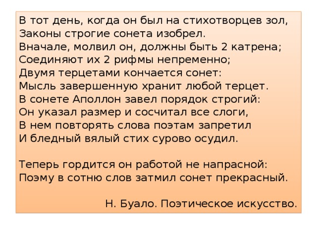 В тот день, когда он был на стихотворцев зол, Законы строгие сонета изобрел. Вначале, молвил он, должны быть 2 катрена; Соединяют их 2 рифмы непременно; Двумя терцетами кончается сонет: Мысль завершенную хранит любой терцет. В сонете Аполлон завел порядок строгий: Он указал размер и сосчитал все слоги, В нем повторять слова поэтам запретил И бледный вялый стих сурово осудил. Теперь гордится он работой не напрасной: Поэму в сотню слов затмил сонет прекрасный. Н. Буало. Поэтическое искусство. 