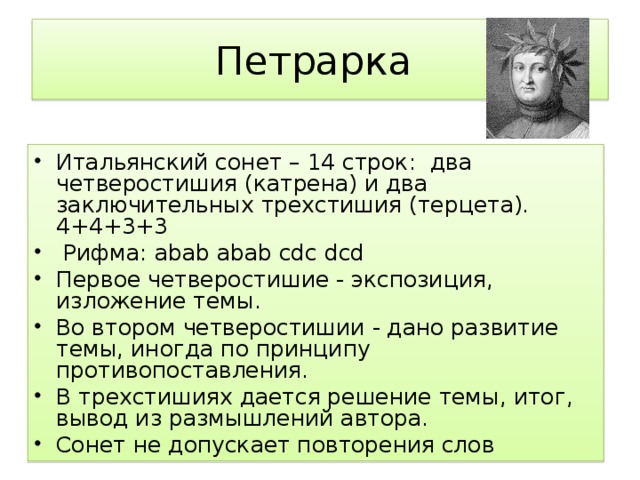 Петрарка Итальянский сонет – 14 строк: два четверостишия (катрена) и два заключительных трехстишия (терцета). 4+4+3+3  Рифма: abab abab cdc dcd Первое четверостишие - экспозиция, изложение темы. Во втором четверостишии - дано развитие темы, иногда по принципу противопоставления. В трехстишиях дается решение темы, итог, вывод из размышлений автора. Сонет не допускает повторения слов 