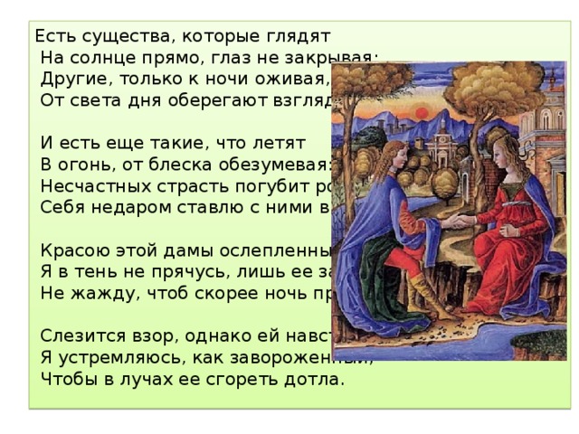 Есть существа, которые глядят  На солнце прямо, глаз не закрывая;  Другие, только к ночи оживая,  От света дня оберегают взгляд.  И есть еще такие, что летят  В огонь, от блеска обезумевая:  Несчастных страсть погубит роковая;  Себя недаром ставлю с ними в ряд.  Красою этой дамы ослепленный,  Я в тень не прячусь, лишь ее замечу,  Не жажду, чтоб скорее ночь пришла.  Слезится взор, однако ей навстречу  Я устремляюсь, как завороженный,  Чтобы в лучах ее сгореть дотла. 