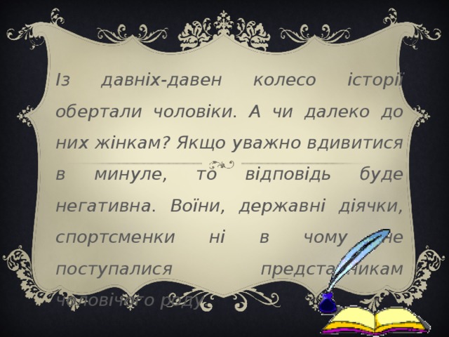 Із давніх-давен колесо історії обертали чоловіки. А чи далеко до них жінкам? Якщо уважно вдивитися в минуле, то відповідь буде негативна. Воїни, державні діячки, спортсменки ні в чому не поступалися представникам чоловічого роду. 