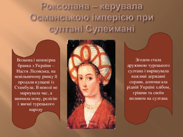 Згодом стала дружиною турецького султана і вирішувала важливі державні справи, допомагала рідній Україні хлібом, грішми та своїм впливом на султана Вольова і непокірна бранка з України –Настя Лісовська, на невільничому ринку її продали купцеві із Стамбула. В неволі не марнувала час, а вивчила мову, релігію і звичаї турецького народу 