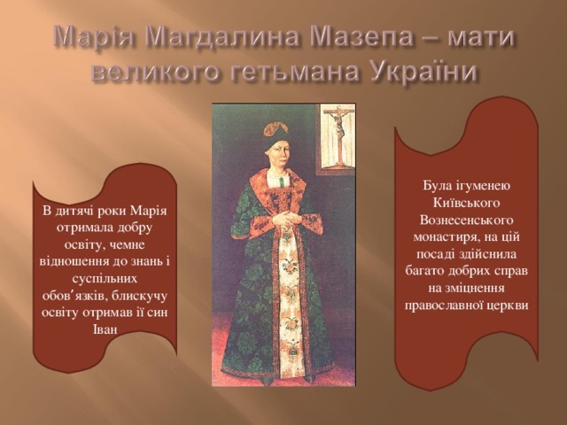 Була ігуменею Київського Вознесенського монастиря, на цій посаді здійснила багато добрих справ на зміцнення православної церкви В дитячі роки Марія отримала добру освіту, чемне відношення до знань і суспільних обов ’ язків, блискучу освіту отримав ії син Іван 