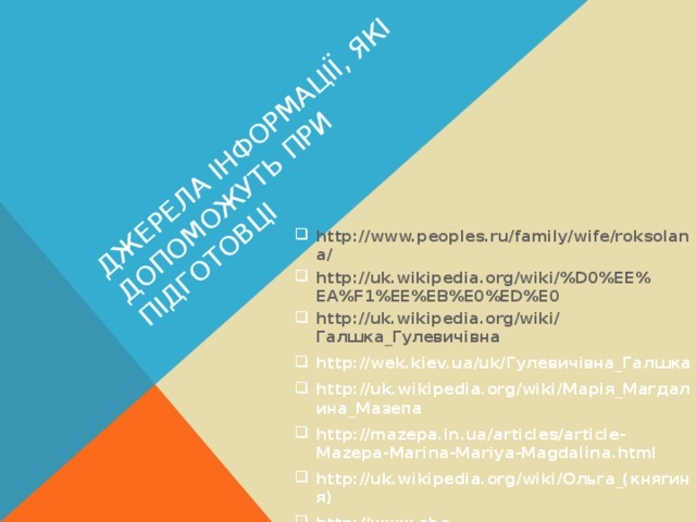 ДЖЕРЕЛА ІНФОРМАЦІЇ, ЯКІ ДОПОМОЖУТЬ ПРИ ПІДГОТОВЦІ http://www.peoples.ru/family/wife/roksolana/ http://uk.wikipedia.org/wiki/%D0%EE%EA%F1%EE%EB%E0%ED%E0 http://uk.wikipedia.org/wiki/ Галшка_Гулевичівна http://wek.kiev.ua/uk/ Гулевичівна_Галшка http://uk.wikipedia.org/wiki/ Марія_Магдалина_Мазепа http://mazepa.in.ua/articles/article-Mazepa-Marina-Mariya-Magdalina.html http://uk.wikipedia.org/wiki/ Ольга_(княгиня) http://www.abc-people.com/shop/olga_princess.htm  