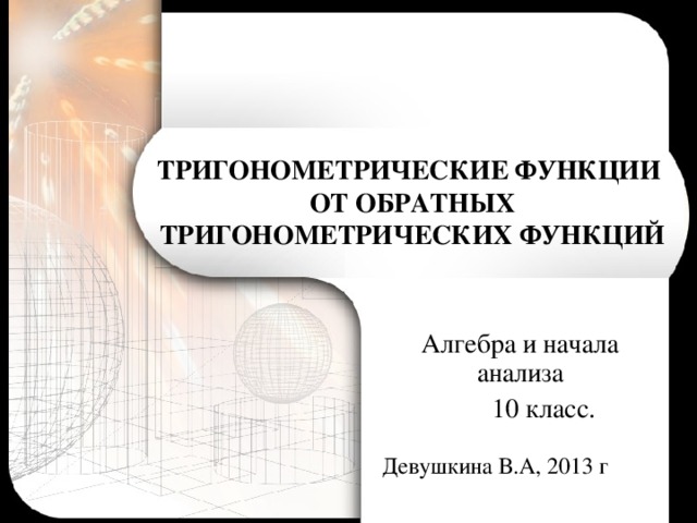 ТРИГОНОМЕТРИЧЕСКИЕ ФУНКЦИИ  ОТ ОБРАТНЫХ  ТРИГОНОМЕТРИЧЕСКИХ ФУНКЦИЙ Алгебра и начала анализа  10 класс. Девушкина В.А, 2013 г 