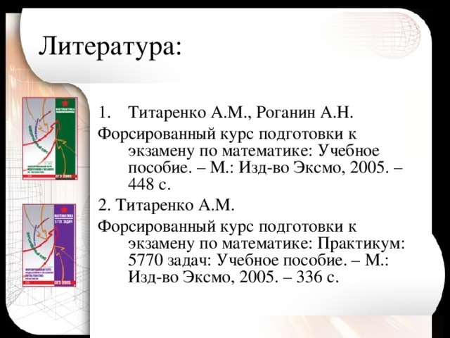 Литература: Титаренко А.М., Роганин А.Н. Форсированный курс подготовки к экзамену по математике: Учебное пособие. – М.: Изд-во Эксмо, 2005. – 448 с. 2. Титаренко А.М. Форсированный курс подготовки к экзамену по математике: Практикум: 5770 задач: Учебное пособие. – М.: Изд-во Эксмо, 2005. – 336 с. 