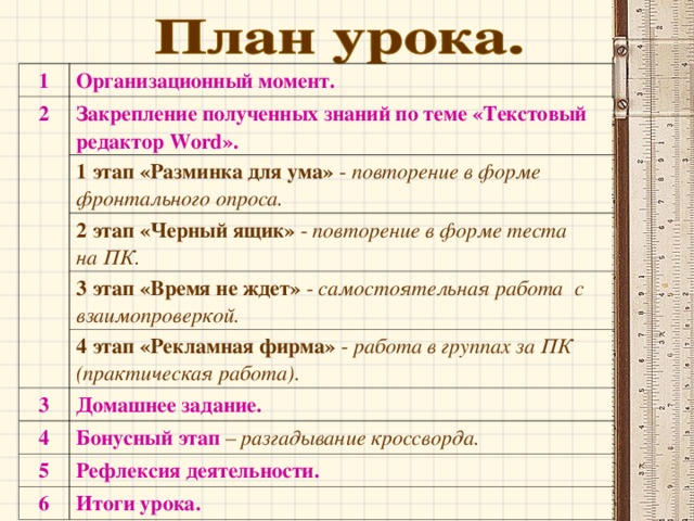 1 Организационный момент. 2 Закрепление полученных знаний по теме «Текстовый редактор Word ». 1 этап «Разминка для ума» - повторение в форме фронтального опроса. 2 этап «Черный ящик» - повторение в форме теста на ПК. 3 этап «Время не ждет» - самостоятельная работа с взаимопроверкой. 4 этап «Рекламная фирма» - работа в группах за ПК (практическая работа). 3 Домашнее задание. 4 Бонусный этап – разгадывание кроссворда. 5 Рефлексия деятельности. 6 Итоги урока. 