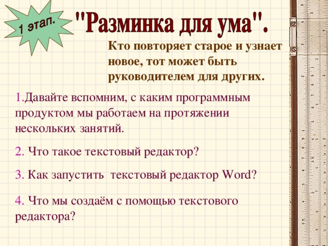 Кто повторяет старое и узнает новое, тот может быть руководителем для других. 1. Давайте вспомним, с каким программным продуктом мы работаем на протяжении нескольких занятий. 2. Что такое текстовый редактор? 3. Как запустить текстовый редактор Word ? 4. Что мы создаём с помощью текстового редактора?  