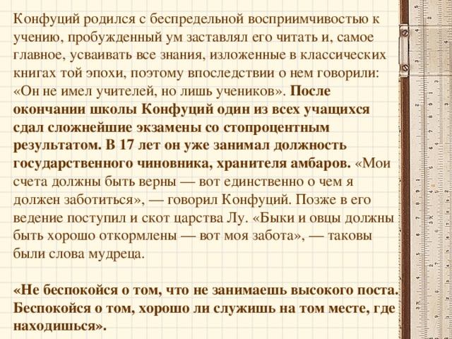 Родился Конфуций в 551 г. до нашей эры в царстве Лу. Отец Конфуция Шулян Хэ был храбрым воином из знатного княжеского рода. В первом браке у него родились только девочки, девять дочерей, а наследника не было. Во втором браке столь долгожданный мальчик родился, но, к несчастью, был калекой. Тогда, в возрасте 63 лет, он решается на третий брак, и его женой соглашается стать молодая девушка из рода Янь, которая считает, что нужно выполнить волю отца. Видения, которые посещают ее после свадьбы, предвещают появление великого человека. Рождению ребенка сопутствует множество чудесных обстоятельств. Согласно традиции, на его теле имелось 49 знаков будущего величия.   Так родился Кун-фу-цзы, или Учитель из рода Кун, известный на Западе под именем Конфуция.   