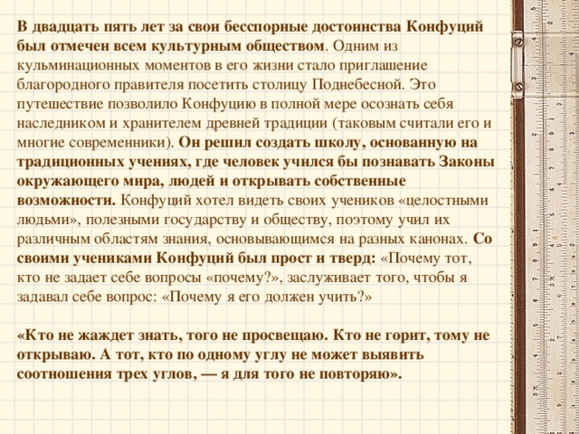 Отец Конфуция умер, когда мальчику было 3 года, и молодая мать посвятила всю жизнь воспитанию мальчика. Ее постоянное руководство, чистота личной жизни сыграли большую роль в формировании характера ребенка. Уже в раннем детстве Конфуций отличался выдающимися способностями и талантом предсказателя. Он любил играть, подражая церемониям, бессознательно повторяя древние священные ритуалы. И это не могло не удивлять окружающих. Маленький Конфуций был далек от игр, свойственных его возрасту; главным его развлечением стали беседы с мудрецами и старцами. В 7 лет его отдали в школу, где обязательным было освоение 6 умений: умение выполнять ритуалы, умение слушать музыку, умение стрелять из лука, умение управлять колесницей, умение писать, умение считать.   