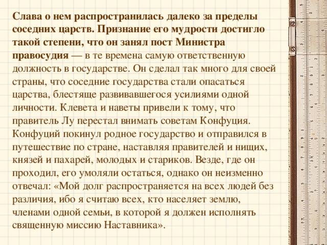 Конфуций родился с беспредельной восприимчивостью к учению, пробужденный ум заставлял его читать и, самое главное, усваивать все знания, изложенные в классических книгах той эпохи, поэтому впоследствии о нем говорили: «Он не имел учителей, но лишь учеников». П осле окончании школы Конфуций один из всех учащихся сдал сложнейшие экзамены со стопроцентным результатом.  В 17 лет он уже занимал должность государственного чиновника, хранителя амбаров. «Мои счета должны быть верны — вот единственно о чем я должен заботиться», — говорил Конфуций. Позже в его ведение поступил и скот царства Лу. «Быки и овцы должны быть хорошо откормлены — вот моя забота», — таковы были слова мудреца.   «Не беспокойся о том, что не занимаешь высокого поста. Беспокойся о том, хорошо ли служишь на том месте, где находишься».   