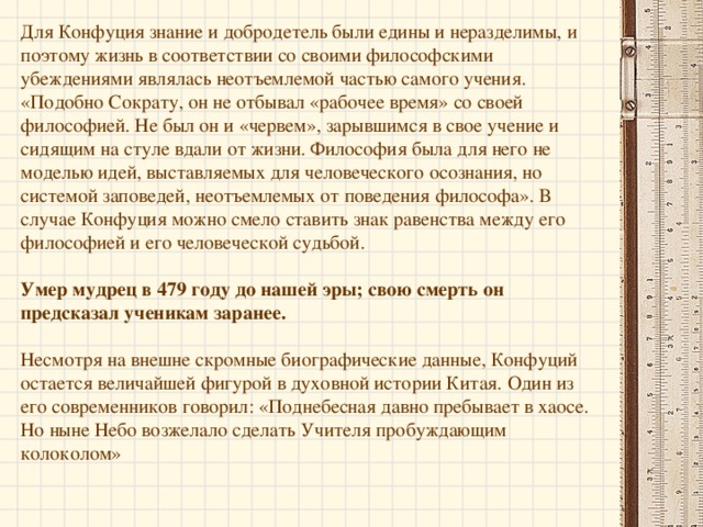 В двадцать пять лет за свои бесспорные достоинства Конфуций был отмечен всем культурным обществом . Одним из кульминационных моментов в его жизни стало приглашение благородного правителя посетить столицу Поднебесной. Это путешествие позволило Конфуцию в полной мере осознать себя наследником и хранителем древней традиции (таковым считали его и многие современники). Он решил создать школу, основанную на традиционных учениях, где человек учился бы познавать Законы окружающего мира, людей и открывать собственные возможности. Конфуций хотел видеть своих учеников «целостными людьми», полезными государству и обществу, поэтому учил их различным областям знания, основывающимся на разных канонах. Со своими учениками Конфуций был прост и тверд: «Почему тот, кто не задает себе вопросы «почему?», заслуживает того, чтобы я задавал себе вопрос: «Почему я его должен учить?»   «Кто не жаждет знать, того не просвещаю. Кто не горит, тому не открываю. А тот, кто по одному углу не может выявить соотношения трех углов, — я для того не повторяю». 