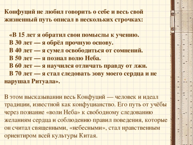 Слава о нем распространилась далеко за пределы соседних царств. Признание его мудрости достигло такой степени, что он занял пост Министра правосудия — в те времена самую ответственную должность в государстве. Он сделал так много для своей страны, что соседние государства стали опасаться царства, блестяще развивавшегося усилиями одной личности. Клевета и наветы привели к тому, что правитель Лу перестал внимать советам Конфуция. Конфуций покинул родное государство и отправился в путешествие по стране, наставляя правителей и нищих, князей и пахарей, молодых и стариков. Везде, где он проходил, его умоляли остаться, однако он неизменно отвечал: «Мой долг распространяется на всех людей без различия, ибо я считаю всех, кто населяет землю, членами одной семьи, в которой я должен исполнять священную миссию Наставника».   