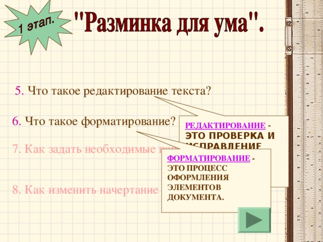 5. Что такое редактирование текста? 6. Что такое форматирование? РЕДАКТИРОВАНИЕ  - ЭТО ПРОВЕРКА И ИСПРАВЛЕНИЕ ТЕКСТА ПРИ ПОДГОТОВКЕ К ПЕЧАТИ. 7. Как задать необходимые параметры страницы? ФОРМАТИРОВАНИЕ  - ЭТО ПРОЦЕСС ОФОРМЛЕНИЯ ЭЛЕМЕНТОВ ДОКУМЕНТА. 8. Как изменить начертание шрифта? 