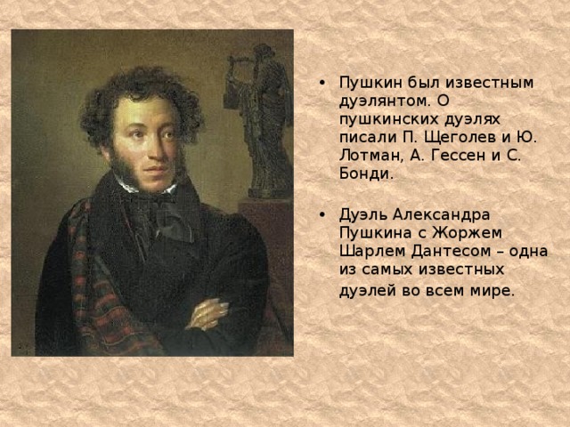 Пушкин был известным дуэлянтом. О пушкинских дуэлях писали П. Щеголев и Ю. Лотман, А. Гессен и С. Бонди.   Дуэль Александра Пушкина с Жоржем Шарлем Дантесом – одна из самых известных дуэлей во всем мире.    