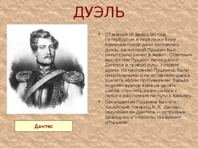 ДУЭЛЬ 27 января (8 февраля) под Петербургом в перелеске близ Комендантской дачи состоялась дуэль, на которой Пушкин был смертельно ранен в живот. Ответным выстрелом Пушкин легко ранил Дантеса в правую руку. Условия дуэли, по настоянию Пушкина, были смертельными и не оставляли шанса уцелеть обоим противникам: барьер отделял врагов едва на десять шагов, стрелять разрешалось с любого расстояния на пути к барьеру. Секундантом Пушкина был его лицейский товарищ К. К. Данзас, секундантом Дантеса — сотрудник французского посольства виконт д*Аршиак.    Дантес 