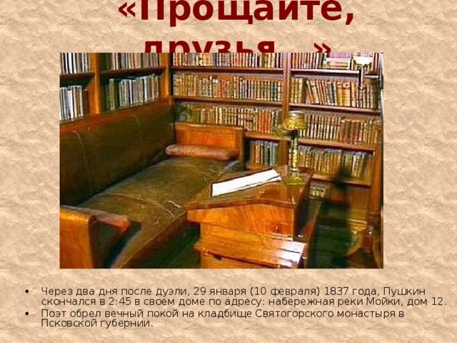 «Прощайте, друзья…» Через два дня после дуэли, 29 января (10 февраля) 1837 года, Пушкин скончался в 2:45 в своем доме по адресу: набережная реки Мойки, дом 12. Поэт обрел вечный покой на кладбище Святогорского монастыря в Псковской губернии.   