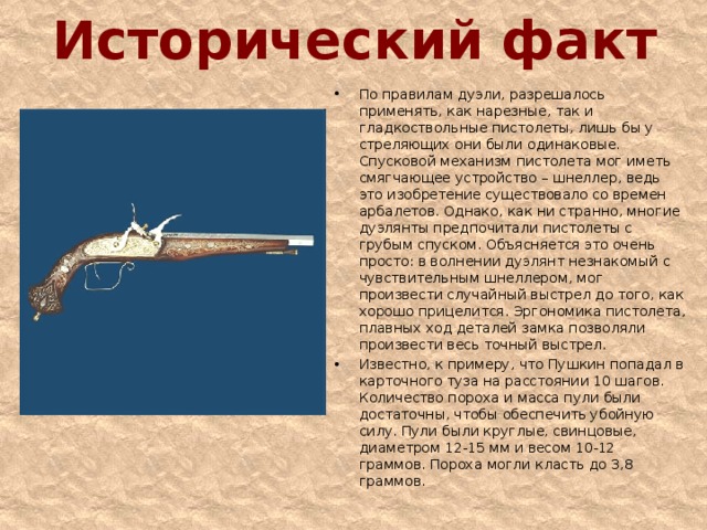 Исторический факт По правилам дуэли, разрешалось применять, как нарезные, так и гладкоствольные пистолеты, лишь бы у стреляющих они были одинаковые. Спусковой механизм пистолета мог иметь смягчающее устройство – шнеллер, ведь это изобретение существовало со времен арбалетов. Однако, как ни странно, многие дуэлянты предпочитали пистолеты с грубым спуском. Объясняется это очень просто: в волнении дуэлянт незнакомый с чувствительным шнеллером, мог произвести случайный выстрел до того, как хорошо прицелится. Эргономика пистолета, плавных ход деталей замка позволяли произвести весь точный выстрел. Известно, к примеру, что Пушкин попадал в карточного туза на расстоянии 10 шагов. Количество пороха и масса пули были достаточны, чтобы обеспечить убойную силу. Пули были круглые, свинцовые, диаметром 12-15 мм и весом 10-12 граммов. Пороха могли класть до 3,8 граммов. 