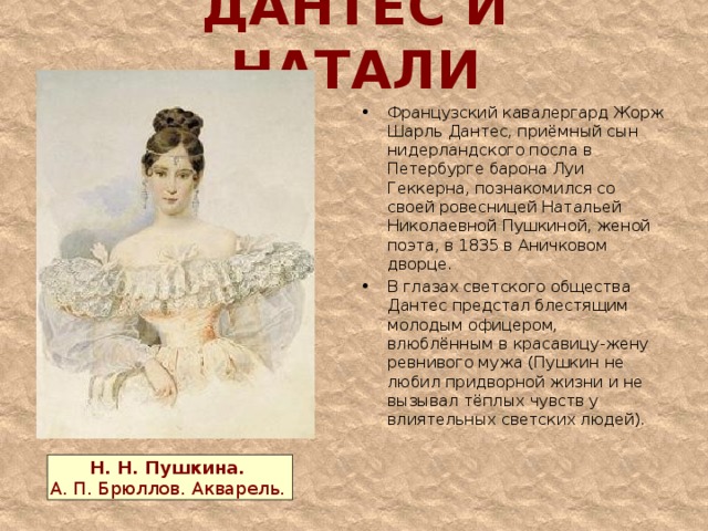 ДАНТЕС И НАТАЛИ Французский кавалергард Жорж Шарль Дантес, приёмный сын нидерландского посла в Петербурге барона Луи Геккерна, познакомился со своей ровесницей Натальей Николаевной Пушкиной, женой поэта, в 1835 в Аничковом дворце. В глазах светского общества Дантес предстал блестящим молодым офицером, влюблённым в красавицу-жену ревнивого мужа (Пушкин не любил придворной жизни и не вызывал тёплых чувств у влиятельных светских людей).  Н. Н. Пушкина.  А. П. Брюллов. Акварель. 