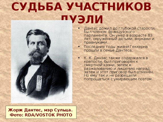 СУДЬБА УЧАСТНИКОВ ДУЭЛИ Дантес дожил до глубокой старости, был членом французского парламента. Он умер в возрасте 83 лет, окружённый детьми, внуками и правнуками. Последние годы жизни Геккерна прошли в семье Дантеса.   К. К. Данзас также содержался в крепости, был приговорён к смертной казни, затем к разжалованию и лишению наград, затем и этот приговор был отменён. Но ему так и не разрешили попрощаться с умирающим поэтом.    Жорж Дантес, мэр Сульца. Фото: RDA/VOSTOK PHOTO 