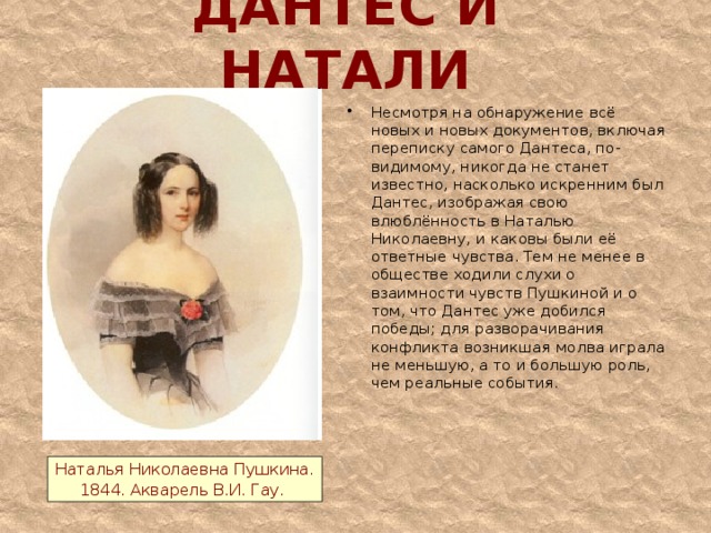 ДАНТЕС И НАТАЛИ Несмотря на обнаружение всё новых и новых документов, включая переписку самого Дантеса, по-видимому, никогда не станет известно, насколько искренним был Дантес, изображая свою влюблённость в Наталью Николаевну, и каковы были её ответные чувства. Тем не менее в обществе ходили слухи о взаимности чувств Пушкиной и о том, что Дантес уже добился победы; для разворачивания конфликта возникшая молва играла не меньшую, а то и большую роль, чем реальные события.   Наталья Николаевна Пушкина. 1844. Акварель В.И. Гау.  