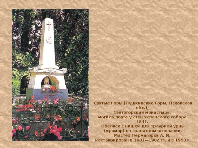 Святые Горы (Пушкинские Горы, Псковская обл.),  Святогорский монастырь,  могила поэта у стен Успенского собора. 1841.  Обелиск с нишей для траурной урны (мрамор) на гранитном основании,  Мастер Пермагоров А. И.  Реставрирован в 1901—1902 гг. и в 1953 г . 