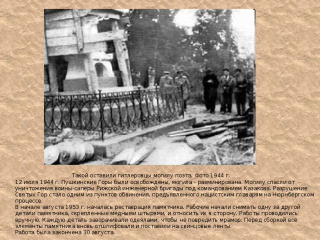  Такой оставили гитлеровцы могилу поэта. Фото 1944 г.  12 июля 1944 г. Пушкинские Горы были освобождены, могила - разминирована. Могилу спасли от уничтожения воины-сапёры Рижской инженерной бригады под командованием Казакова. Разрушение Святых Гор стало одним из пунктов обвинения, предъявленного нацистским главарям на Нюрнбергском процессе.  В начале августа 1953 г. началась реставрация памятника. Рабочие начали снимать одну за другой детали памятника, скрепленные медными штырями, и относить их в сторону. Работы проводились вручную. Каждую деталь заворачивали одеялами, чтобы не повредить мрамор. Перед сборкой все элементы памятника вновь отшлифовали и поставили на свинцовые ленты.  Работа была закончена 30 августа.  
