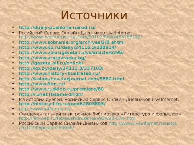 Источники http://duely-pushkina.narod.ru/ Росийский Сервис Онлайн-Дневников L ive I nternet http://www.liveinternet.ru/users/2010239/post65783132/ http://www.sobranie.org/archives/2/8.shtml http:// www.kp.ru / daily /24116.3/338914/ http://www.vokrugsveta.ru/vs/article/6295/ http://www.vratovrazka.bg/ http://gazeta.aif.ru/online/ http://kp.by/daily/24113.3/337103/ http://www.history-illustrated.ru/ http://kalabuhov.livejournal.com/5860.html http://www.film.ru/ http:// www.ruskino.ru / premiere /80 http://runet.lt/sama-zhizn/ Из истории дуэлей. Росийский Сервис Онлайн-Дневников L ive I nternet.  http://history-life.ru/post62803893/ http ://www.a4format.ru/ Фундаментальная электронная библиотека «Литература и фольклор» http :// feb-web.ru / feb / pushkin / serial /v93/v93-074-.htm Российский Сервис Онлайн-Дневников http :// www.liveinternet.ru / users /2010239/post65266056/ 