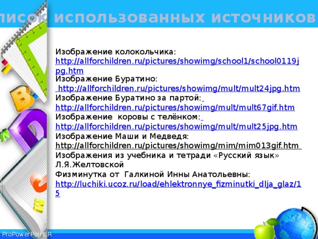 Список использованных источников Изображение колокольчика: http://allforchildren.ru/pictures/showimg/school1/school0119jpg.htm Изображение Буратино: http://allforchildren.ru/pictures/showimg/mult/mult24jpg.htm Изображение Буратино за партой:  http://allforchildren.ru/pictures/showimg/mult/mult67gif.htm Изображение коровы с телёнком:  http://allforchildren.ru/pictures/showimg/mult/mult25jpg.htm Изображение Маши и Медведя: http://allforchildren.ru/pictures/showimg/mim/mim013gif.htm Изображения из учебника и тетради «Русский язык» Л.Я.Желтовской Физминутка от Галкиной Инны Анатольевны: http://luchiki.ucoz.ru/load/ehlektronnye_fizminutki_dlja_glaz/15 