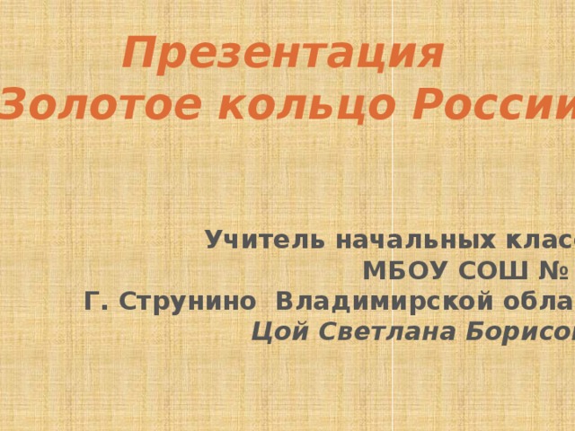 Презентация «Золотое кольцо России» Учитель начальных классов МБОУ СОШ № 11 Г. Струнино Владимирской области Цой Светлана Борисовна 