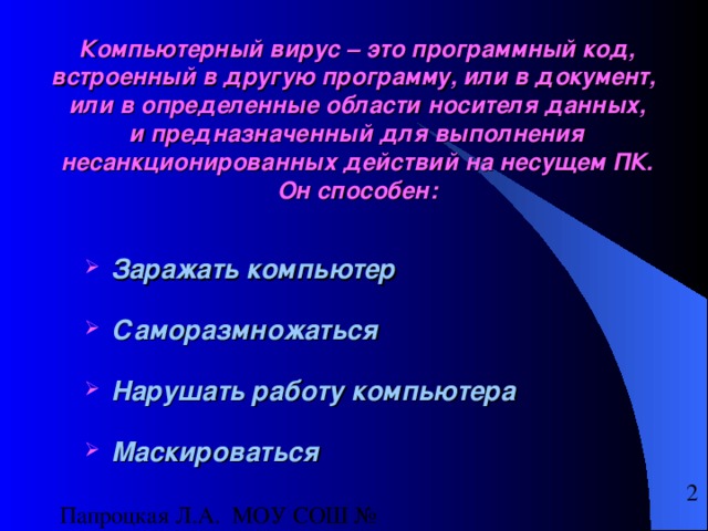 Компьютерный вирус – это программный код, встроенный в другую программу, или в документ,  или в определенные области носителя данных,  и предназначенный для выполнения несанкционированных действий на несущем ПК.  Он способен:  Заражать компьютер  Саморазмножаться  Нарушать работу компьютера  Маскироваться  