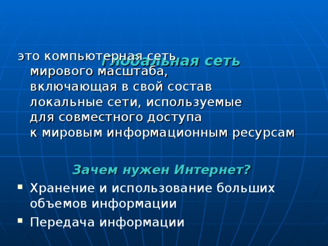   Г лобальная сеть    это компьютерная сеть  мирового масштаба,  включающая в свой состав  локальные сети, используемые  для совместного доступа  к мировым информационным ресурсам  Зачем нужен Интернет? Хранение и использование больших объемов информации Передача информации 