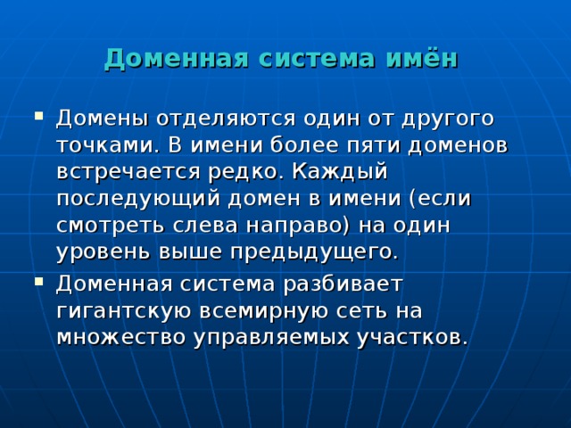 Доменная система имён Домены отделяются один от другого точками. В имени более пяти доменов встречается редко. Каждый последующий домен в имени (если смотреть слева направо) на один уровень выше предыдущего. Доменная система разбивает гигантскую всемирную сеть на множество управляемых участков. 