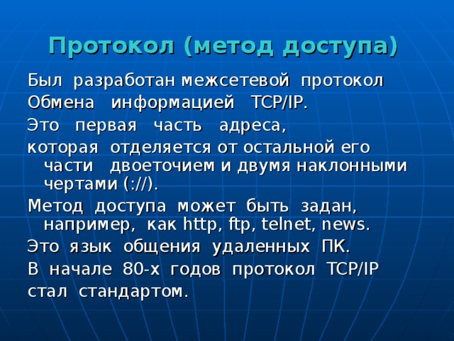 Протокол (метод доступа) Был разработан межсетевой протокол Обмена информацией TCP / IP .  Это первая часть адреса, которая отделяется от остальной его части двоеточием и двумя наклонными чертами (://). Метод доступа может быть задан, например, как http , ftp , telnet , news . Это язык общения удаленных ПК. В начале 80-х годов протокол TCP / IP  стал стандартом. 