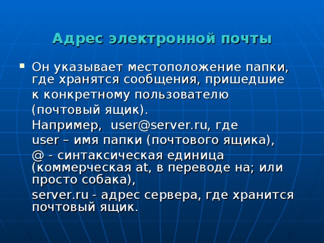  Адрес электронной почты   Он указывает местоположение папки, где хранятся сообщения, пришедшие  к конкретному пользователю  (почтовый ящик).  Например, user @ server . ru , где  user – имя папки (почтового ящика),  @  - синтаксическая единица (коммерческая at , в переводе на; или просто собака),  server . ru - адрес сервера, где хранится почтовый ящик. 