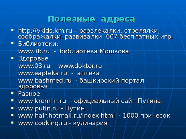 Полезные адреса http://vkids.km.ru – развлекалки, стрелялки, соображалки, развивалки. 607 бесплатных игр. Библиотеки:  www.lib.ru - библиотека Мошкова Здоровье  www.03.ru  www.doktor.ru   www.eapteka.ru - аптека  www . bashmed . ru - башкирский портал здоровья Разное www . kremlin . ru - официальный сайт Путина www . putin . ru - Путин www . hair . hotmail . ru / index . html - 1000 причесок www . cooking . ru - кулинария 