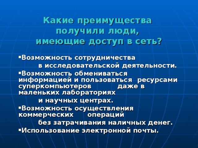 Какие преимущества  получили люди,  имеющие доступ в сеть? Возможность сотрудничества  в исследовательской деятельности. Возможность обмениваться  информацией и пользоваться  ресурсами суперкомпьютеров  даже в маленьких лабораториях  и научных центрах. Возможность осуществления  коммерческих операций  без затрачивания наличных денег. Использование электронной почты. 