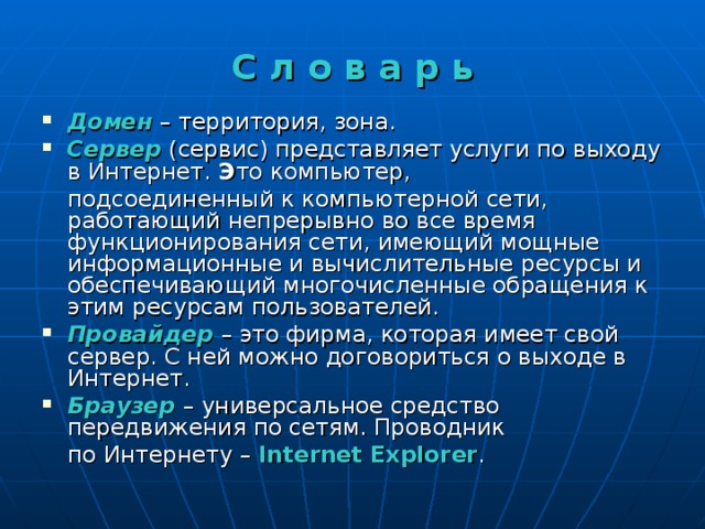 С л о в а р ь Домен – территория, зона. Сервер (сервис) представляет услуги по выходу в Интернет. Э то компьютер,  подсоединенный к компьютерной сети, работающий непрерывно во все время функционирования сети, имеющий мощные информационные и вычислительные ресурсы и обеспечивающий многочисленные обращения к этим ресурсам пользователей. Провайдер  – это фирма, которая имеет свой сервер. С ней можно договориться о выходе в Интернет. Браузер  – универсальное средство передвижения по сетям. Проводник  по Интернету – Internet Explorer . 