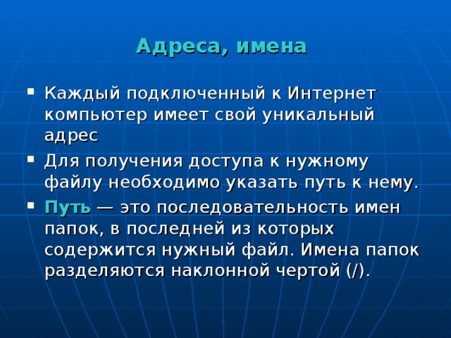 Адреса, имена Каждый подключенный к Интернет компьютер имеет свой уникальный адрес Для получения доступа к нужному файлу необходимо указать путь к нему. Путь  — это последовательность имен папок, в последней из которых содержится нужный файл. Имена папок разделяются наклонной чертой (/). 