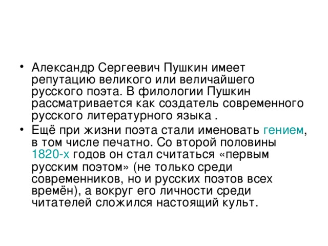 Александр Сергеевич Пушкин имеет репутацию великого или величайшего русского поэта. В филологии Пушкин рассматривается как создатель современного русского литературного языка . Ещё при жизни поэта стали именовать гением , в том числе печатно. Со второй половины 1820-х годов он стал считаться «первым русским поэтом» (не только среди современников, но и русских поэтов всех времён), а вокруг его личности среди читателей сложился настоящий культ. 