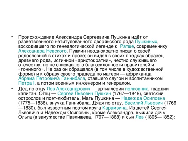 Происхождение Александра Сергеевича Пушкина идёт от разветвлённого нетитулованного дворянского рода Пушкиных , восходившего по генеалогической легенде к Ратше , современнику Александра Невского . Пушкин неоднократно писал о своей родословной в стихах и прозе; он видел в своих предках образец древнего рода, истинной «аристократии», честно служившего отечеству, но не снискавшего благосклонности правителей и «гонимого». Не раз он обращался (в том числе в художественной форме) и к образу своего прадеда по матери — африканца Абрама Петровича Ганнибала , ставшего слугой и воспитанником Петра I , а потом военным инженером и генералом. Дед по отцу Лев Александрович  — артиллерии полковник , гвардии капитан. Отец — Сергей Львович Пушкин (1767—1848), светский острослов и поэт-любитель. Мать Пушкина — Надежда Осиповна (1775—1836), внучка Ганнибала. Дядя по отцу, Василий Львович (1766—1830), был известным поэтом круга Карамзина . Из детей Сергея Львовича и Надежды Осиповны, кроме Александра, выжили дочь Ольга (в замужестве Павлищева, 1797—1868) и сын Лев (1805—1852): 