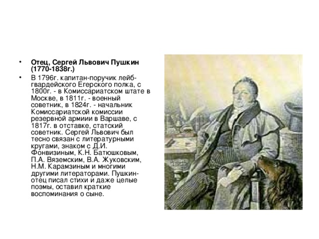 Отец, Сергей Львович Пушкин (1770-1838г.)  В 1796г. капитан-поручик лейб-гвардейского Егерского полка, с 1800г. - в Комиссариатском штате в Москве, в 1811г. - военный советник, в 1824г. - начальник Комиссариатской комиссии резервной армиии в Варшаве, с 1817г. в отставке, статский советник. Сергей Львович был тесно связан с литературными кругами, знаком с Д.И. Фонвизиным, К.Н. Батюшковым, П.А. Вяземским, В.А. Жуковским, Н.М. Карамзиным и многими другими литераторами. Пушкин-отец писал стихи и даже целые поэмы, оставил краткие воспоминания о сыне. 