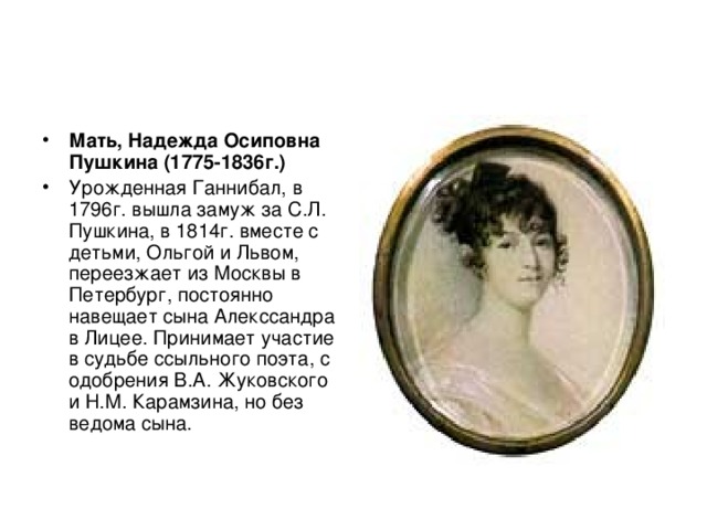 Мать, Надежда Осиповна Пушкина (1775-1836г.)  Урожденная Ганнибал, в 1796г. вышла замуж за С.Л. Пушкина, в 1814г. вместе с детьми, Ольгой и Львом, переезжает из Москвы в Петербург, постоянно навещает сына Алекссандра в Лицее. Принимает участие в судьбе ссыльного поэта, с одобрения В.А. Жуковского и Н.М. Карамзина, но без ведома сына. 