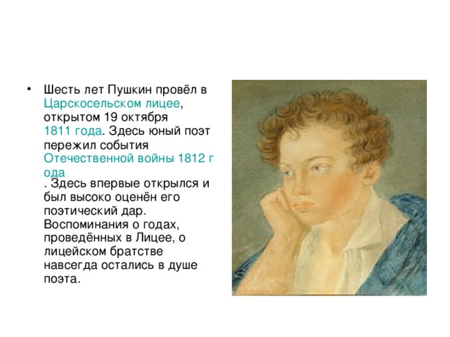 Шесть лет Пушкин провёл в Царскосельском лицее , открытом 19 октября 1811 года . Здесь юный поэт пережил события Отечественной войны 1812 года . Здесь впервые открылся и был высоко оценён его поэтический дар. Воспоминания о годах, проведённых в Лицее, о лицейском братстве навсегда остались в душе поэта. 