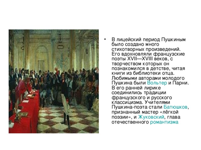 В лицейский период Пушкиным было создано много стихотворных произведений. Его вдохновляли французские поэты XVII—XVIII веков, с творчеством которых он познакомился в детстве, читая книги из библиотеки отца. Любимыми авторами молодого Пушкина были Вольтер и Парни . В его ранней лирике соединились традиции французского и русского классицизма. Учителями Пушкина-поэта стали Батюшков , признанный мастер «лёгкой поэзии», и Жуковский , глава отечественного романтизма  