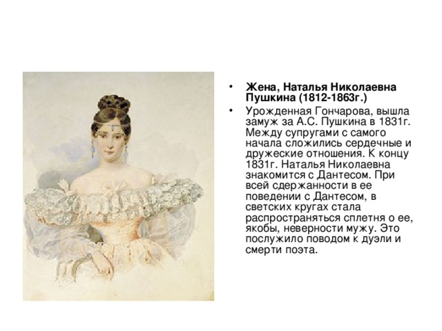 Жена, Наталья Николаевна Пушкина (1812-1863г.)  Урожденная Гончарова, вышла замуж за А.С. Пушкина в 1831г. Между супругами с самого начала сложились сердечные и дружеские отношения. К концу 1831г. Наталья Николаевна знакомится с Дантесом. При всей сдержанности в ее поведении с Дантесом, в светских кругах стала распространяться сплетня о ее, якобы, неверности мужу. Это послужило поводом к дуэли и смерти поэта. 