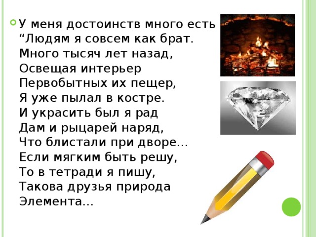 У меня достоинств много есть   “Людям я совсем как брат.   Много тысяч лет назад,   Освещая интерьер   Первобытных их пещер,   Я уже пылал в костре.   И украсить был я рад   Дам и рыцарей наряд,   Что блистали при дворе…   Если мягким быть решу,   То в тетради я пишу,   Такова друзья природа   Элемента… 