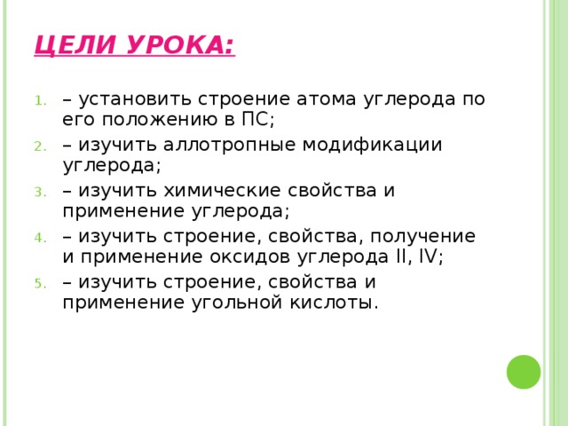 ЦЕЛИ УРОКА: – установить строение атома углерода по его положению в ПС; – изучить аллотропные модификации углерода; – изучить химические свойства и применение углерода; – изучить строение, свойства, получение и применение оксидов углерода II, IV; – изучить строение, свойства и применение угольной кислоты. 